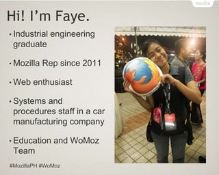 Hi! I’m Faye.
• Industrial engineering
graduate
• Mozilla Rep since 2011
• Web enthusiast
• Systems and
procedures staff in a car
manufacturing company
• Education and WoMoz
Team
#MozillaPH #WoMoz
 