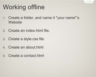 Working offline
1. Create a folder, and name it *your name*’s
Website
2. Create an index.html file.
3. Create a style.css file
4. Create an about.html
5. Create a contact.html
 
