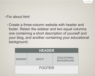 • For about.html
• Create a three-column website with header and
footer. Retain the sidebar and two equal columns
one containing a short description of yourself and
your blog, and another containing your educational
background.
HEADER
SIDEBAR ABOUT
EDUCATIONAL
BACKGROUND
FOOTER
 