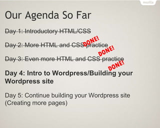 Our Agenda So Far
Day 1: Introductory HTML/CSS
Day 2: More HTML and CSS practice
Day 3: Even more HTML and CSS practice
Day 4: Intro to Wordpress/Building your
Wordpress site
Day 5: Continue building your Wordpress site
(Creating more pages)
 