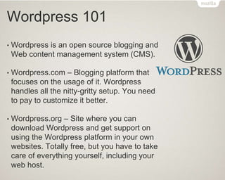 Wordpress 101
• Wordpress is an open source blogging and
Web content management system (CMS).
• Wordpress.com – Blogging platform that
focuses on the usage of it. Wordpress
handles all the nitty-gritty setup. You need
to pay to customize it better.
• Wordpress.org – Site where you can
download Wordpress and get support on
using the Wordpress platform in your own
websites. Totally free, but you have to take
care of everything yourself, including your
web host.
 