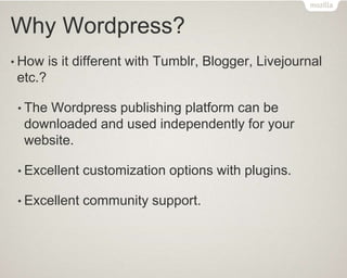 Why Wordpress?
• How is it different with Tumblr, Blogger, Livejournal
etc.?
• The Wordpress publishing platform can be
downloaded and used independently for your
website.
• Excellent customization options with plugins.
• Excellent community support.
 