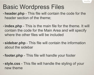 Basic Wordpress Files
• header.php - This file will contain the code for the
header section of the theme;
• index.php - This is the main file for the theme. It will
contain the code for the Main Area and will specify
where the other files will be included
• sidebar.php - This file will contain the information
about the sidebar
• footer.php - This file will handle your footer
• style.css - This file will handle the styling of your
new theme
 
