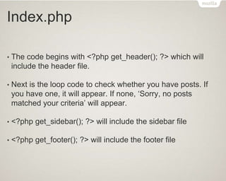 Index.php
• The code begins with <?php get_header(); ?> which will
include the header file.
• Next is the loop code to check whether you have posts. If
you have one, it will appear. If none, ‘Sorry, no posts
matched your criteria’ will appear.
• <?php get_sidebar(); ?> will include the sidebar file
• <?php get_footer(); ?> will include the footer file
 