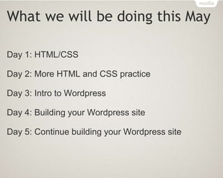 What we will be doing this May
Day 1: HTML/CSS
Day 2: More HTML and CSS practice
Day 3: Intro to Wordpress
Day 4: Building your Wordpress site
Day 5: Continue building your Wordpress site
 