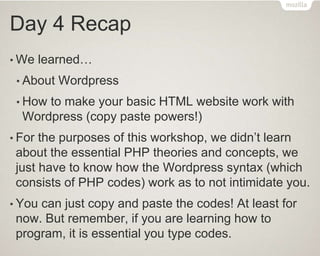 Day 4 Recap
• We learned…
• About Wordpress
• How to make your basic HTML website work with
Wordpress (copy paste powers!)
• For the purposes of this workshop, we didn’t learn
about the essential PHP theories and concepts, we
just have to know how the Wordpress syntax (which
consists of PHP codes) work as to not intimidate you.
• You can just copy and paste the codes! At least for
now. But remember, if you are learning how to
program, it is essential you type codes.
 