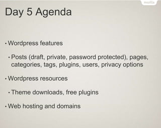 Day 5 Agenda
• Wordpress features
• Posts (draft, private, password protected), pages,
categories, tags, plugins, users, privacy options
• Wordpress resources
• Theme downloads, free plugins
• Web hosting and domains
 