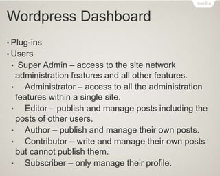Wordpress Dashboard
• Plug-ins
• Users
• Super Admin – access to the site network
administration features and all other features.
• Administrator – access to all the administration
features within a single site.
• Editor – publish and manage posts including the
posts of other users.
• Author – publish and manage their own posts.
• Contributor – write and manage their own posts
but cannot publish them.
• Subscriber – only manage their profile.
 