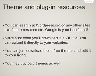 Theme and plug-in resources
• You can search at Wordpress.org or any other sites
like fabthemes.com etc. Google is your bestfriend!
• Make sure what you’ll download is a ZIP file. You
can upload it directly to your websites.
• You can just download those free themes and edit it
to your liking.
• You may buy paid themes as well.
 