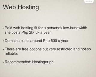 Web Hosting
• Paid web hosting fit for a personal/ low-bandwidth
site costs Php 2k- 5k a year
• Domains costs around Php 500 a year
• There are free options but very restricted and not so
reliable.
• Recommended: Hostinger.ph
 