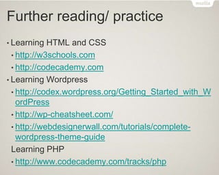Further reading/ practice
• Learning HTML and CSS
• http://w3schools.com
• http://codecademy.com
• Learning Wordpress
• http://codex.wordpress.org/Getting_Started_with_W
ordPress
• http://wp-cheatsheet.com/
• http://webdesignerwall.com/tutorials/complete-
wordpress-theme-guide
Learning PHP
• http://www.codecademy.com/tracks/php
 