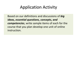 Application Activity
Based on our definitions and discussions of big
ideas, essential questions, concepts, and
competencies, write sample items of each for the
course that you plan develop one unit of online
instruction.
 