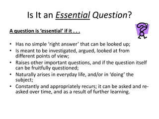 Is It an Essential Question?
A question is ‘essential’ if it . . .

• Has no simple ‘right answer’ that can be looked up;
• Is meant to be investigated, argued, looked at from
  different points of view;
• Raises other important questions, and if the question itself
  can be fruitfully questioned;
• Naturally arises in everyday life, and/or in ‘doing’ the
  subject;
• Constantly and appropriately recurs; it can be asked and re-
  asked over time, and as a result of further learning.
 