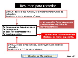 Resumen para recordar
  El m.c.m. de dos o más números, es el menor número múltiplo de
  todos ellos.
  Para hallar el m.c.m. de varios números,

                                        ... se toman los factores comunes
                                        y no comunes afectados de
Se descomponen los números en           mayor exponente.
factores primos.
Se pasa la descomposición a
forma de potencia y                       ... se toman los factores comunes
                                           afectados de menor exponente.



    El M.C.D. de dos o más números, es el mayor divisor posible de
    todos ellos.
    Para hallar el M.C.D. de varios números,


                                                                     ¿Vale así?
 