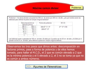 Máximo común divisor              Problemas




Observamos los tres pasos que dimos antes: descomposición en
factores primos, pase a forma de potencia y de ellos hemos
tomado, para hallar el M.C.D., el 2 que es común elevado a 2 que
es la mínima potencia y el 5 elevado a 2, el 3 no se toma ya que no
es común a ambos números.
 