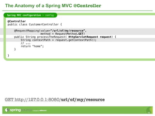 The Anatomy of a Spring MVC @Controller
Spring MVC configuration - config

 @Controller
 public class CustomerController {

     @RequestMapping(value=”/url/of/my/resource”,
                     method = RequestMethod.GET)
     public String processTheRequest( HttpServletRequest request) {
         String contextPath = request.getContextPath();
         // ...
         return “home”;
     }

 }




GET http://127.0.0.1:8080/url/of/my/resource

                                                                      16
 