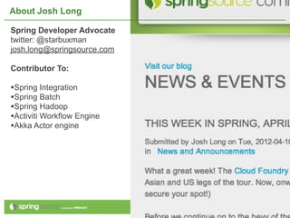 About Josh Long

Spring Developer Advocate
twitter: @starbuxman
josh.long@springsource.com

Contributor To:

•Spring Integration
•Spring Batch
•Spring Hadoop
•Activiti Workflow Engine
•Akka Actor engine




                             3
 