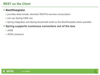 REST on the Client

 RestTemplate
 • provides dead simple, idiomatic RESTful services consumption
 • can use Spring OXM, too.
 • Spring Integration and Spring Social both build on the RestTemplate where possible.
 Spring supports numerous converters out of the box
 • JAXB
 • JSON (Jackson)
 