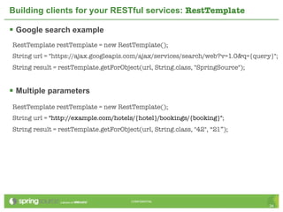 Building clients for your RESTful services: RestTemplate

 Google search example
RestTemplate restTemplate = new RestTemplate();
String url = "https://ajax.googleapis.com/ajax/services/search/web?v=1.0&q={query}";
String result = restTemplate.getForObject(url, String.class, "SpringSource");


 Multiple parameters
RestTemplate restTemplate = new RestTemplate();
String url = "http://example.com/hotels/{hotel}/bookings/{booking}";
String result = restTemplate.getForObject(url, String.class, "42", “21”);




                                        CONFIDENTIAL
                                                                                 34
 