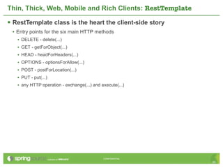 Thin, Thick, Web, Mobile and Rich Clients: RestTemplate

 RestTemplate class is the heart the client-side story
 • Entry points for the six main HTTP methods
   • DELETE - delete(...)
   • GET - getForObject(...)
   • HEAD - headForHeaders(...)
   • OPTIONS - optionsForAllow(...)
   • POST - postForLocation(...)
   • PUT - put(...)
   • any HTTP operation - exchange(...) and execute(...)




                                             CONFIDENTIAL
                                                            35
 