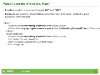 What About the Browsers, Man?

• Problem: modern browsers only speak GET and POST
• Solution: use Spring’s HiddenHttpMethodFilter only then send _method request
 parameter in the request

<ﬁlter>
    <ﬁlter-name>hiddenHttpMethodFilter</ﬁlter-name>
    <ﬁlter-class>org.springframework.web.ﬁlter.HiddenHttpMethodFilter</ﬁlter-class
  </ﬁlter>
  <ﬁlter-mapping>
    <ﬁlter-name>hiddenHttpMethodFilter</ﬁlter-name>
    <url-pattern>/</url-pattern>
    <servlet-name>appServlet</servlet-name>
  </ﬁlter-mapping>
 