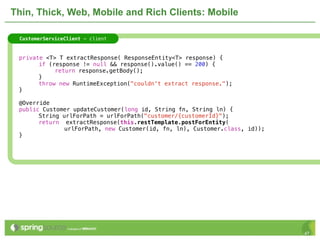 Thin, Thick, Web, Mobile and Rich Clients: Mobile

     CustomerServiceClient - client



!    private <T> T extractResponse( ResponseEntity<T> response) {
!    !     if (response != null && response().value() == 200) {
!    !     !    return response.getBody();
!    !     }
!    !     throw new RuntimeException("couldn't extract response.");
!    }

!    @Override
!    public Customer updateCustomer(long id, String fn, String ln) {
!    !     String urlForPath = urlForPath("customer/{customerId}");!!
!    !     return extractResponse(this.restTemplate.postForEntity(
                   urlForPath, new Customer(id, fn, ln), Customer.class, id));
!    }




                                                                                 47
 