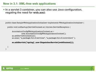 New in 3.1: XML-free web applications

 In a servlet 3 container, you can also use Java configuration,
 negating the need for web.xml:


 public class SampleWebApplicationInitializer implements WebApplicationInitializer {

     public void onStartup(ServletContext sc) throws ServletException {

         AnnotationConﬁgWebApplicationContext ac =
                   new AnnotationConﬁgWebApplicationContext();
         ac.setServletContext(sc);
         ac.scan( “a.package.full.of.services”, “a.package.full.of.controllers” );

         sc.addServlet("spring", new DispatcherServlet(webContext));

     }
 }




                                                                                       9
 