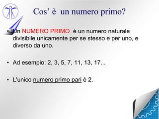 Cos’ è un numero primo?

• Un NUMERO PRIMO è un numero naturale
  divisibile unicamente per se stesso e per uno, e
  diverso da uno.

• Ad esempio: 2, 3, 5, 7, 11, 13, 17...

• L'unico numero primo pari è 2.
 