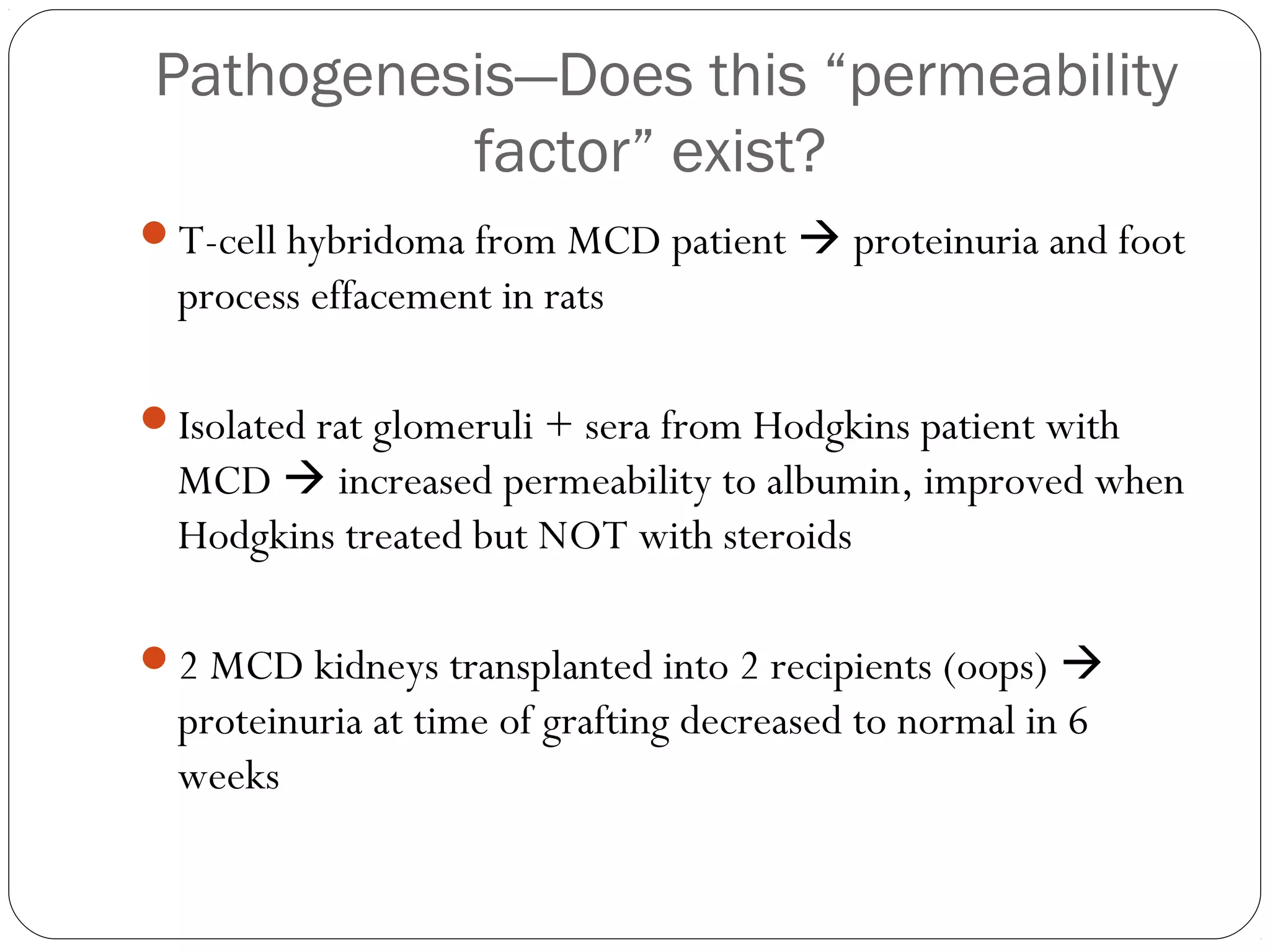 Pathogenesis—Does this “permeability
          factor” exist?
T-cell hybridoma from MCD patient  proteinuria and foot
  process effacement in rats

Isolated rat glomeruli + sera from Hodgkins patient with
  MCD  increased permeability to albumin, improved when
  Hodgkins treated but NOT with steroids

2 MCD kidneys transplanted into 2 recipients (oops) 
  proteinuria at time of grafting decreased to normal in 6
  weeks
 
