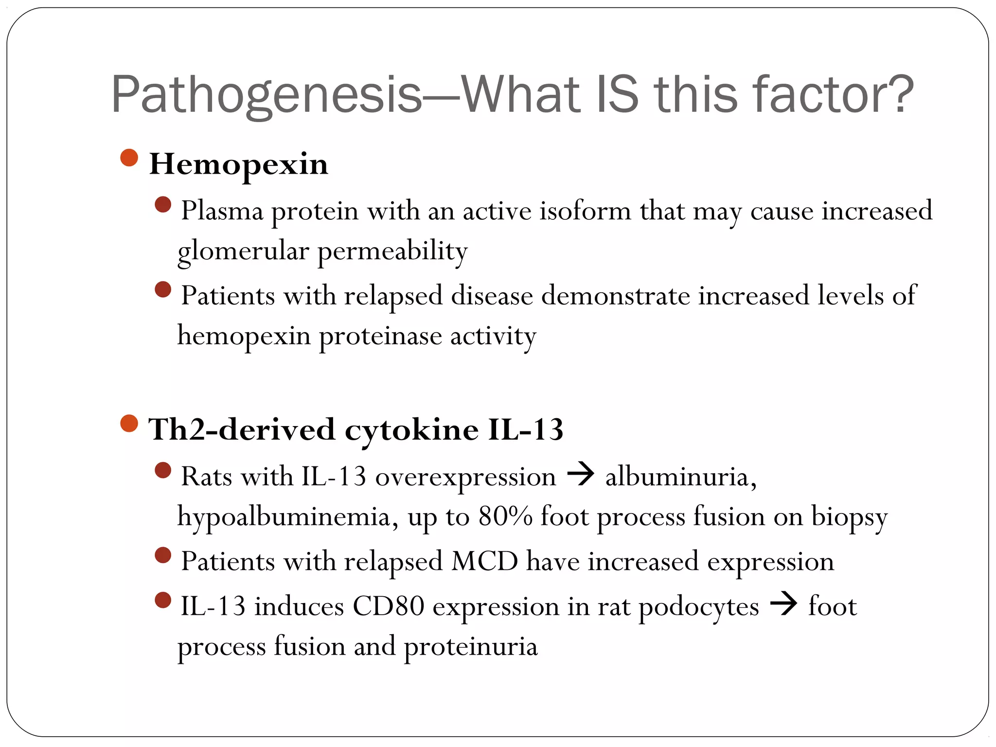 Pathogenesis—What IS this factor?
Hemopexin
  Plasma protein with an active isoform that may cause increased
   glomerular permeability
  Patients with relapsed disease demonstrate increased levels of
   hemopexin proteinase activity

Th2-derived cytokine IL-13
  Rats with IL-13 overexpression  albuminuria,
   hypoalbuminemia, up to 80% foot process fusion on biopsy
  Patients with relapsed MCD have increased expression
  IL-13 induces CD80 expression in rat podocytes  foot
   process fusion and proteinuria
 