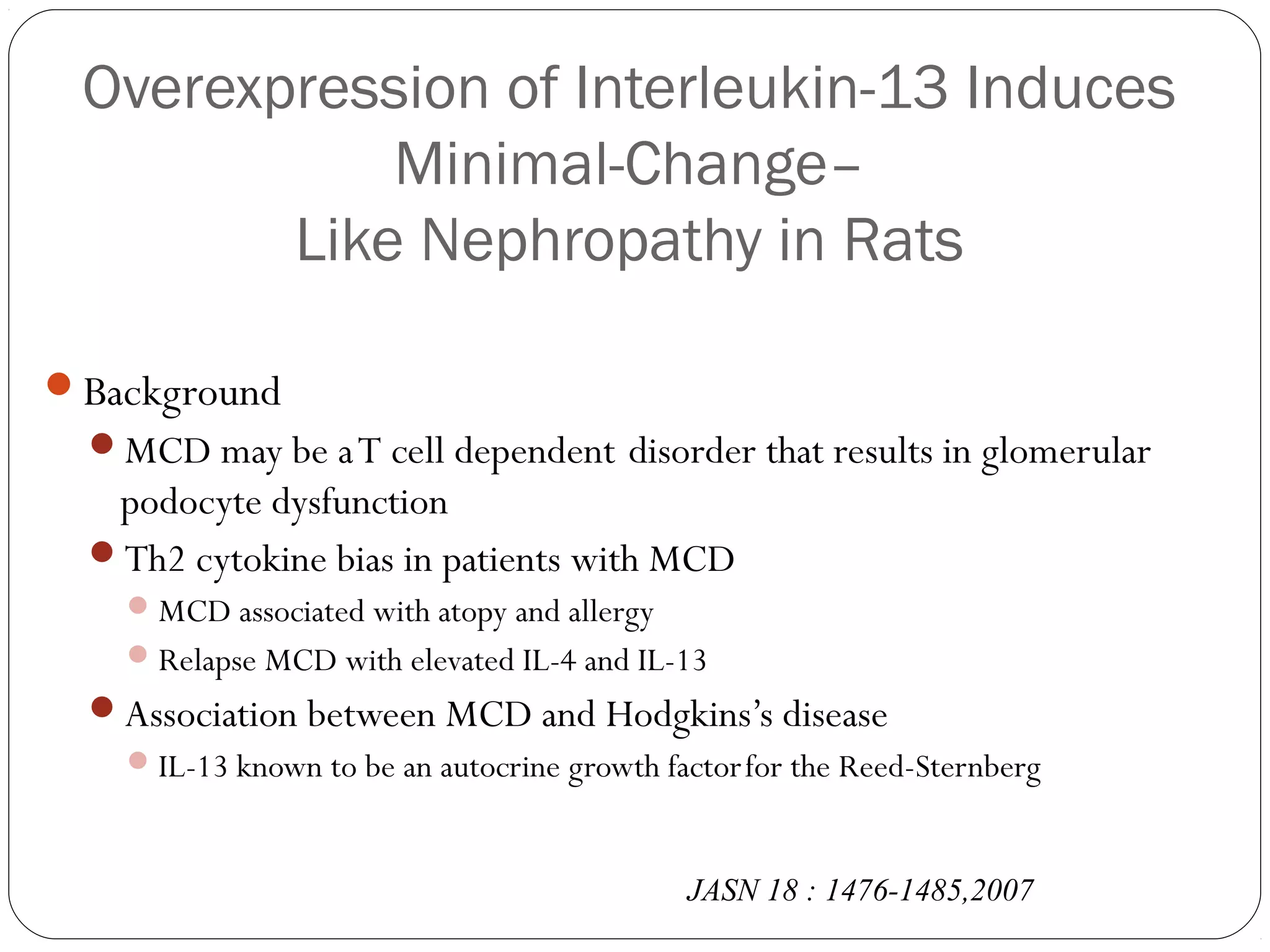 Overexpression of Interleukin-13 Induces
            Minimal-Change–
        Like Nephropathy in Rats

Background
  MCD may be a T cell dependent disorder that results in glomerular
   podocyte dysfunction
  Th2 cytokine bias in patients with MCD
     MCD associated with atopy and allergy
     Relapse MCD with elevated IL-4 and IL-13
  Association between MCD and Hodgkins’s disease
     IL-13 known to be an autocrine growth factor for the Reed-Sternberg



                                              JASN 18 : 1476-1485,2007
 
