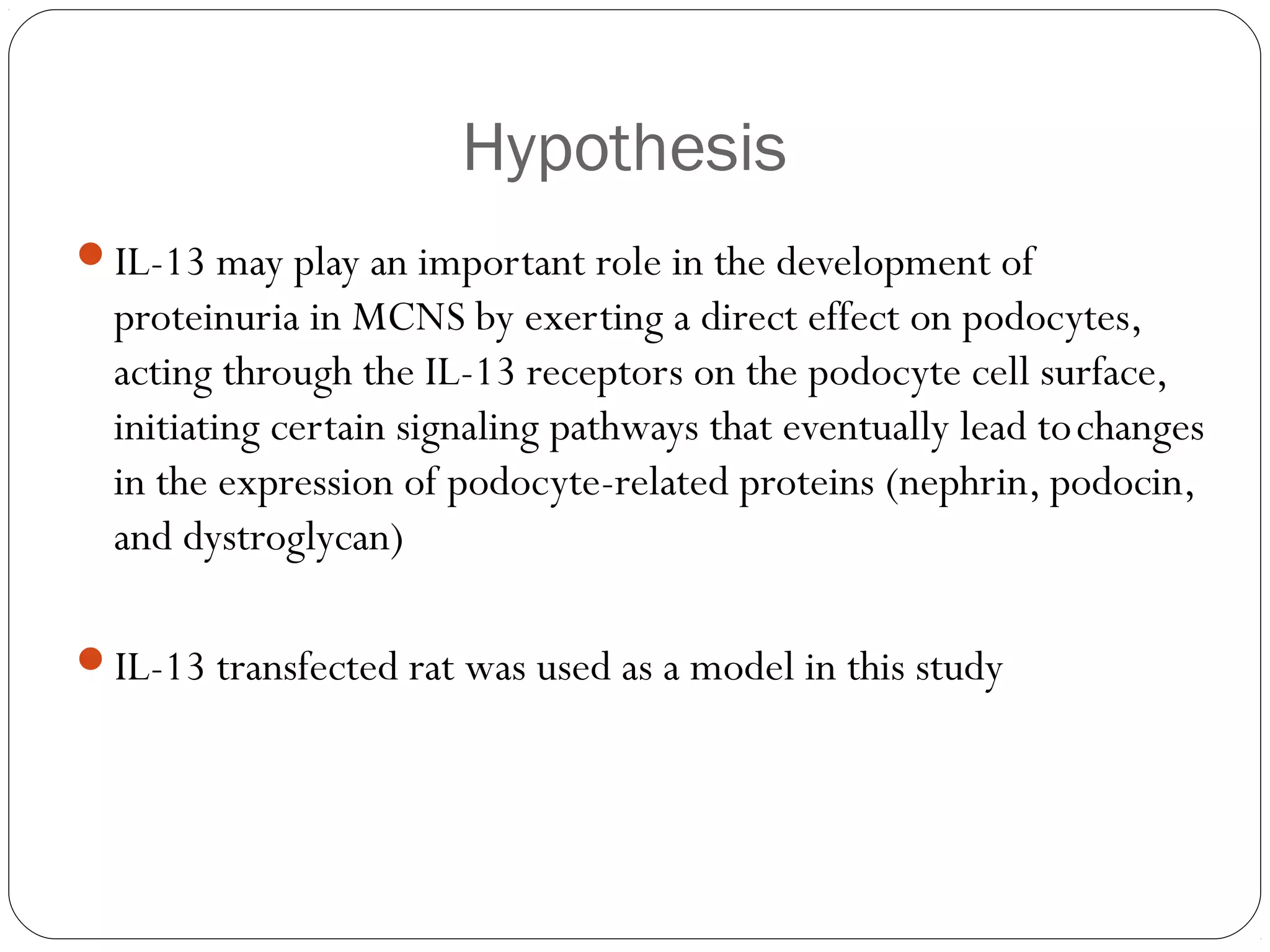 Hypothesis
IL-13 may play an important role in the development of
  proteinuria in MCNS by exerting a direct effect on podocytes,
  acting through the IL-13 receptors on the podocyte cell surface,
  initiating certain signaling pathways that eventually lead to changes
  in the expression of podocyte-related proteins (nephrin, podocin,
  and dystroglycan)

IL-13 transfected rat was used as a model in this study
 
