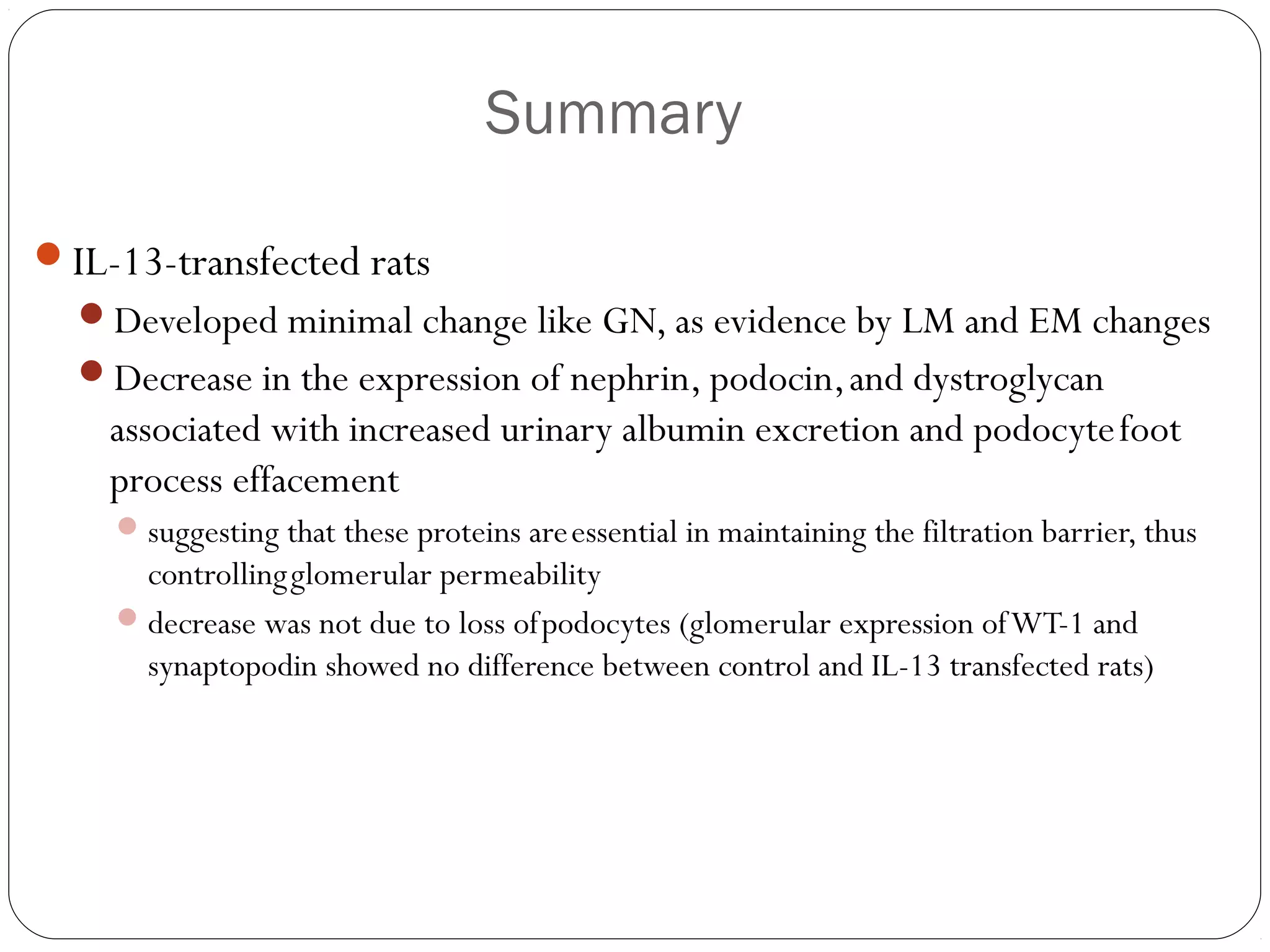 Summary

IL-13-transfected rats
  Developed minimal change like GN, as evidence by LM and EM changes
  Decrease in the expression of nephrin, podocin, and dystroglycan
    associated with increased urinary albumin excretion and podocyte foot
    process effacement
     suggesting that these proteins are essential in maintaining the filtration barrier, thus
      controlling glomerular permeability
     decrease was not due to loss of podocytes (glomerular expression of WT-1 and
      synaptopodin showed no difference between control and IL-13 transfected rats)
 