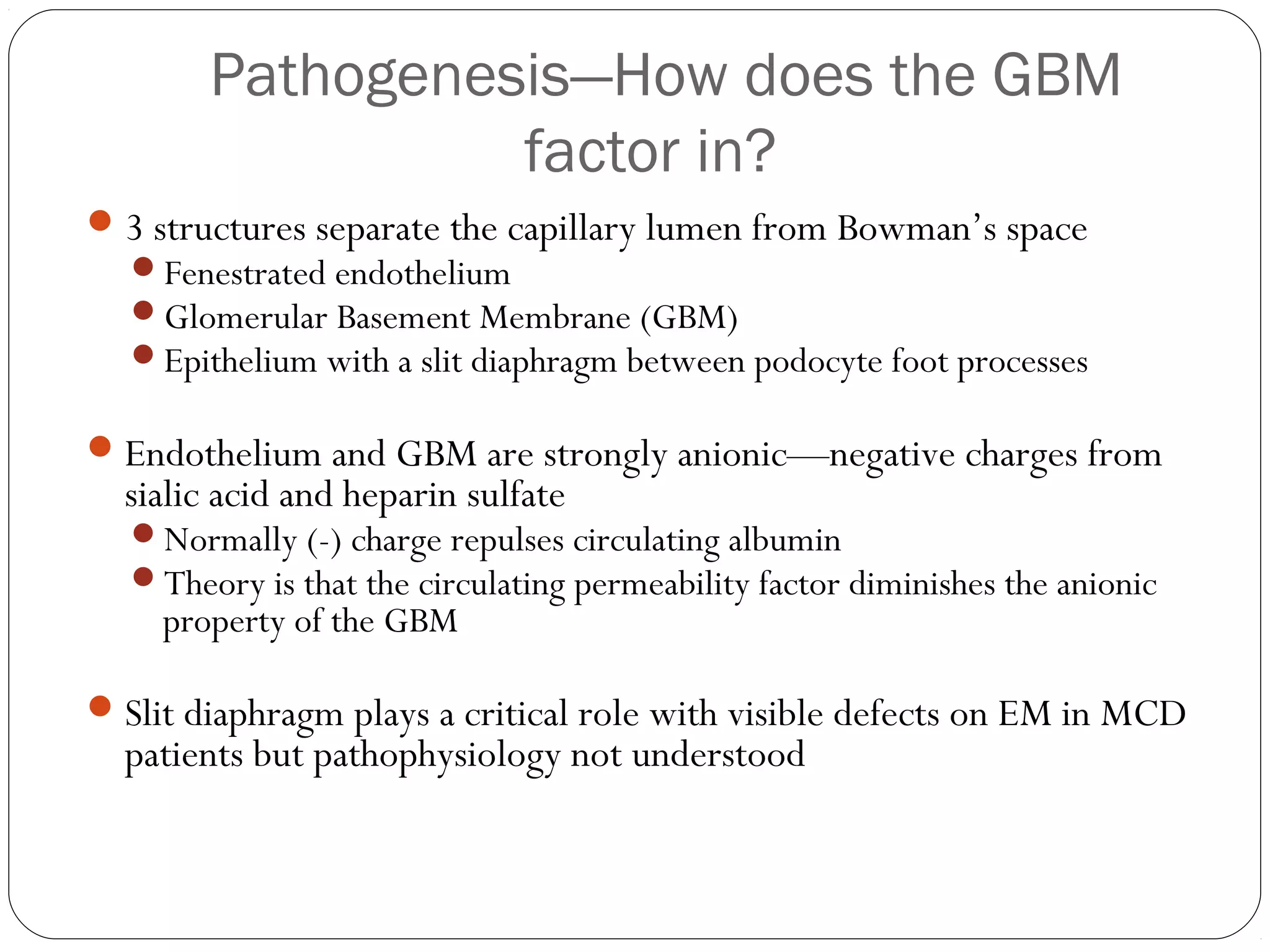 Pathogenesis—How does the GBM
                  factor in?
 3 structures separate the capillary lumen from Bowman’s space
  Fenestrated endothelium
  Glomerular Basement Membrane (GBM)
  Epithelium with a slit diaphragm between podocyte foot processes

 Endothelium and GBM are strongly anionic—negative charges from
  sialic acid and heparin sulfate
  Normally (-) charge repulses circulating albumin
  Theory is that the circulating permeability factor diminishes the anionic
    property of the GBM

 Slit diaphragm plays a critical role with visible defects on EM in MCD
  patients but pathophysiology not understood
 