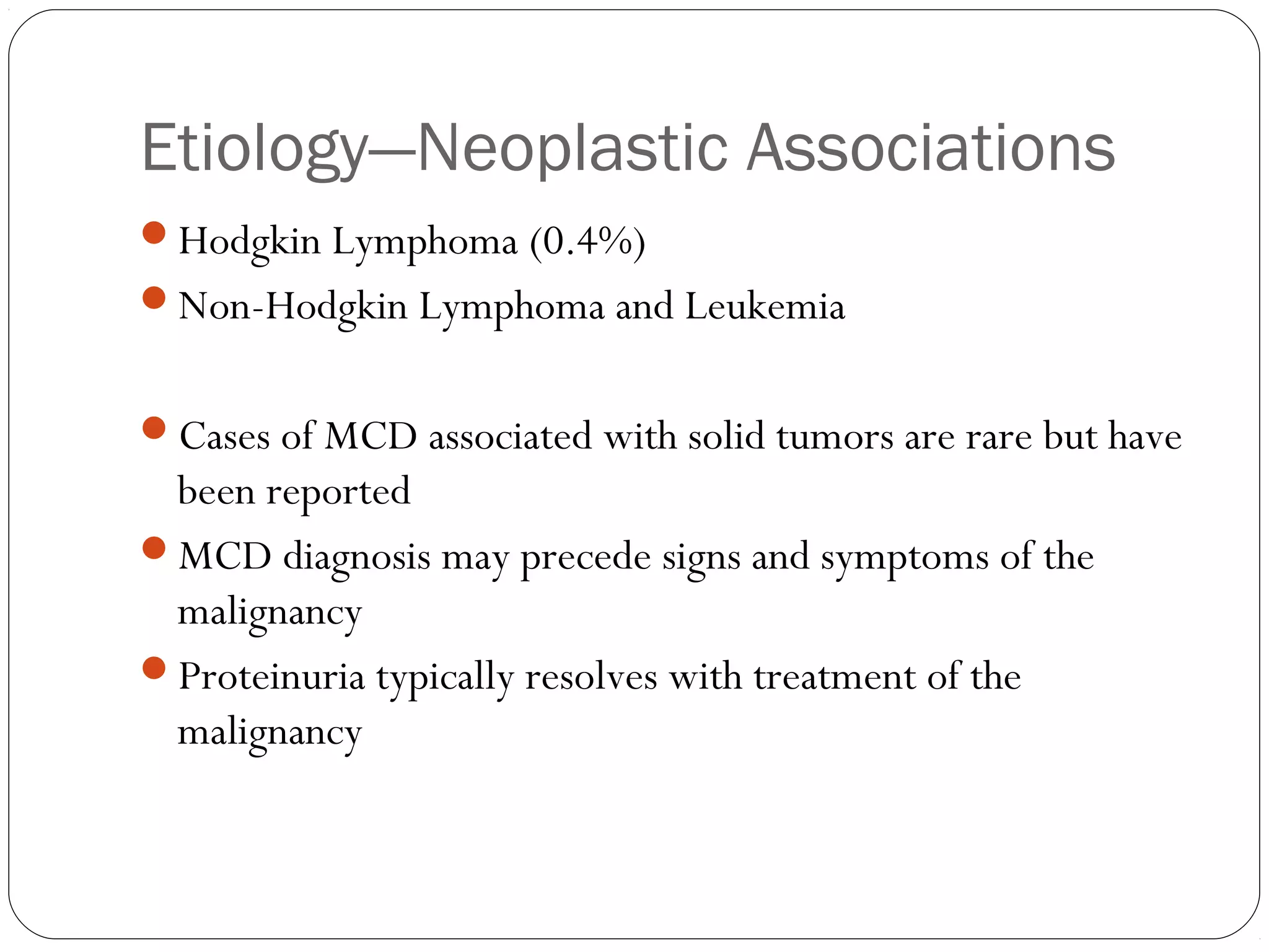 Etiology—Neoplastic Associations
Hodgkin Lymphoma (0.4%)
Non-Hodgkin Lymphoma and Leukemia


Cases of MCD associated with solid tumors are rare but have
 been reported
MCD diagnosis may precede signs and symptoms of the
 malignancy
Proteinuria typically resolves with treatment of the
 malignancy
 