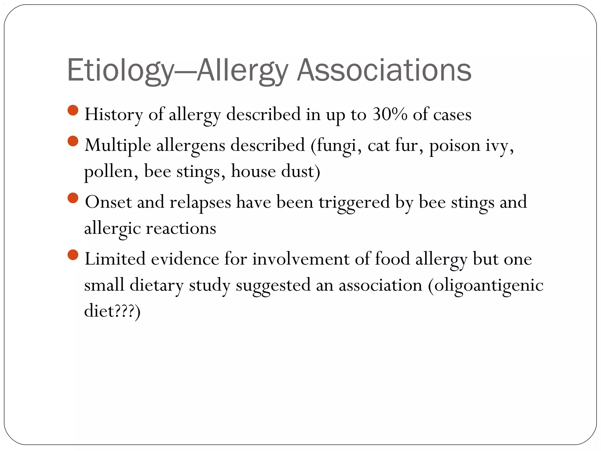 Etiology—Allergy Associations
History of allergy described in up to 30% of cases
Multiple allergens described (fungi, cat fur, poison ivy,
 pollen, bee stings, house dust)
Onset and relapses have been triggered by bee stings and
 allergic reactions
Limited evidence for involvement of food allergy but one
 small dietary study suggested an association (oligoantigenic
 diet???)
 