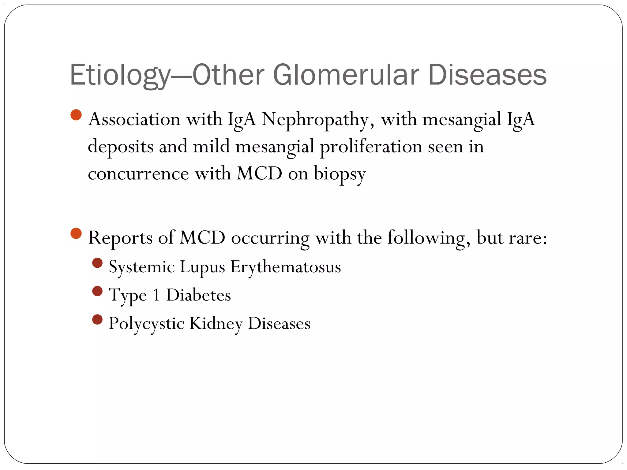 Etiology—Other Glomerular Diseases
Association with IgA Nephropathy, with mesangial IgA
  deposits and mild mesangial proliferation seen in
  concurrence with MCD on biopsy

Reports of MCD occurring with the following, but rare:
  Systemic Lupus Erythematosus
  Type 1 Diabetes
  Polycystic Kidney Diseases
 