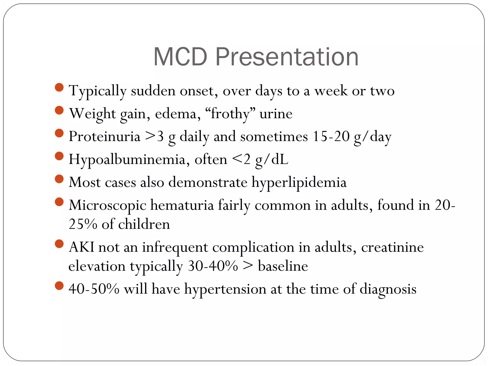 MCD Presentation
Typically sudden onset, over days to a week or two
Weight gain, edema, “frothy” urine
Proteinuria >3 g daily and sometimes 15-20 g/day
Hypoalbuminemia, often <2 g/dL
Most cases also demonstrate hyperlipidemia
Microscopic hematuria fairly common in adults, found in 20-
 25% of children
AKI not an infrequent complication in adults, creatinine
 elevation typically 30-40% > baseline
40-50% will have hypertension at the time of diagnosis
 