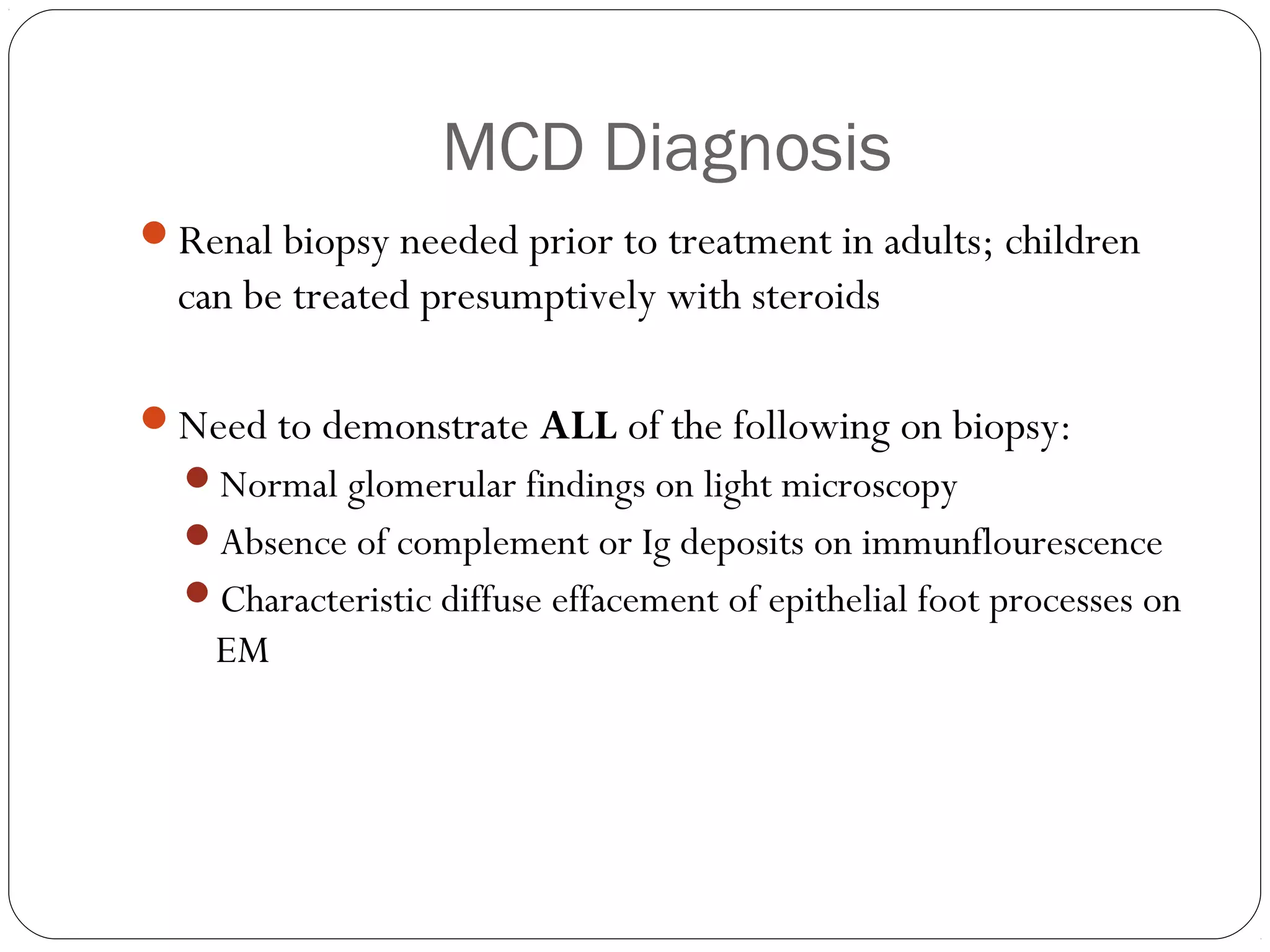 MCD Diagnosis
Renal biopsy needed prior to treatment in adults; children
  can be treated presumptively with steroids

Need to demonstrate ALL of the following on biopsy:
  Normal glomerular findings on light microscopy
  Absence of complement or Ig deposits on immunflourescence
  Characteristic diffuse effacement of epithelial foot processes on
    EM
 