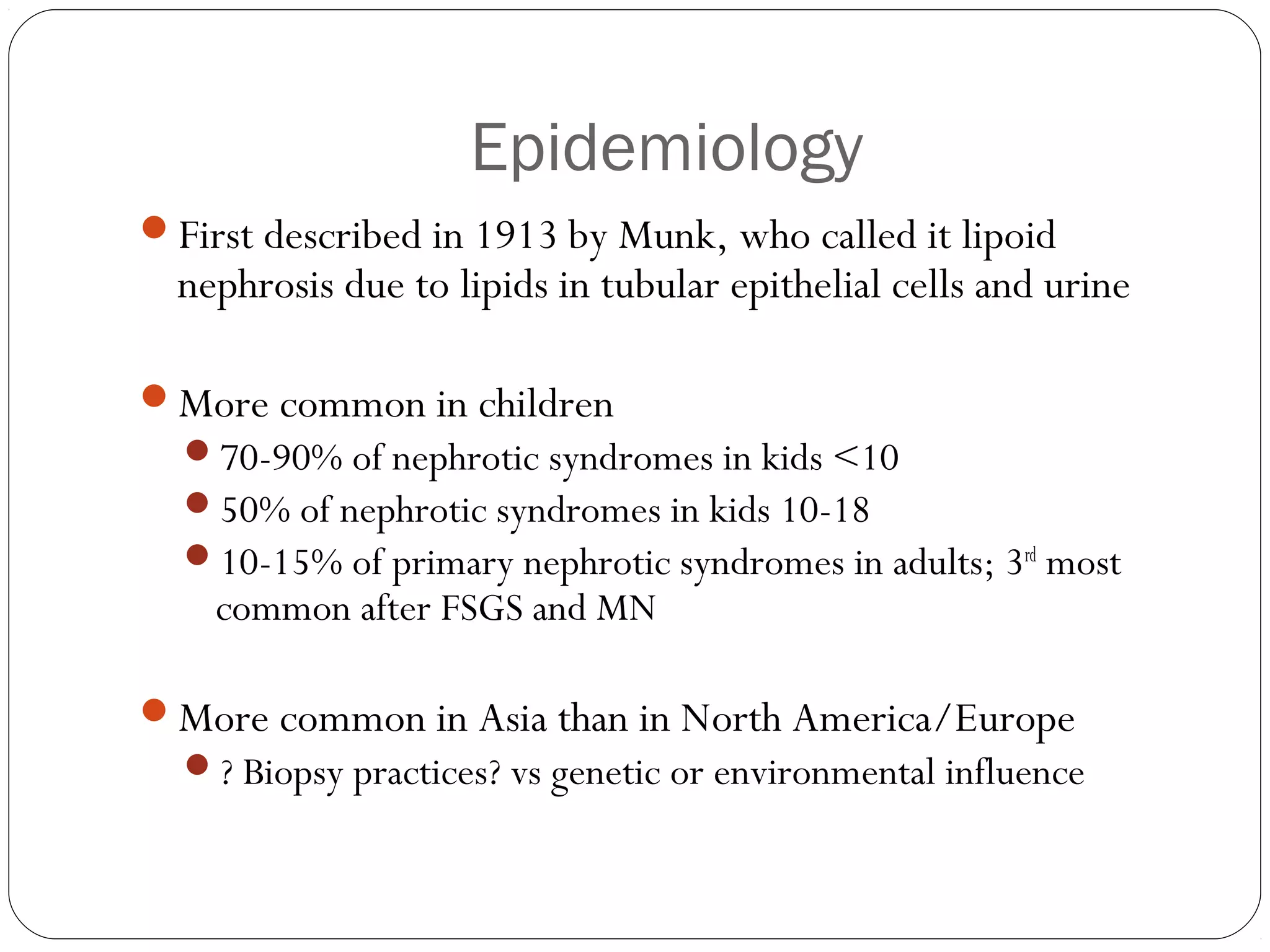 Epidemiology
First described in 1913 by Munk, who called it lipoid
  nephrosis due to lipids in tubular epithelial cells and urine

More common in children
  70-90% of nephrotic syndromes in kids <10
  50% of nephrotic syndromes in kids 10-18
  10-15% of primary nephrotic syndromes in adults; 3rd most
    common after FSGS and MN

More common in Asia than in North America/Europe
  ? Biopsy practices? vs genetic or environmental influence
 