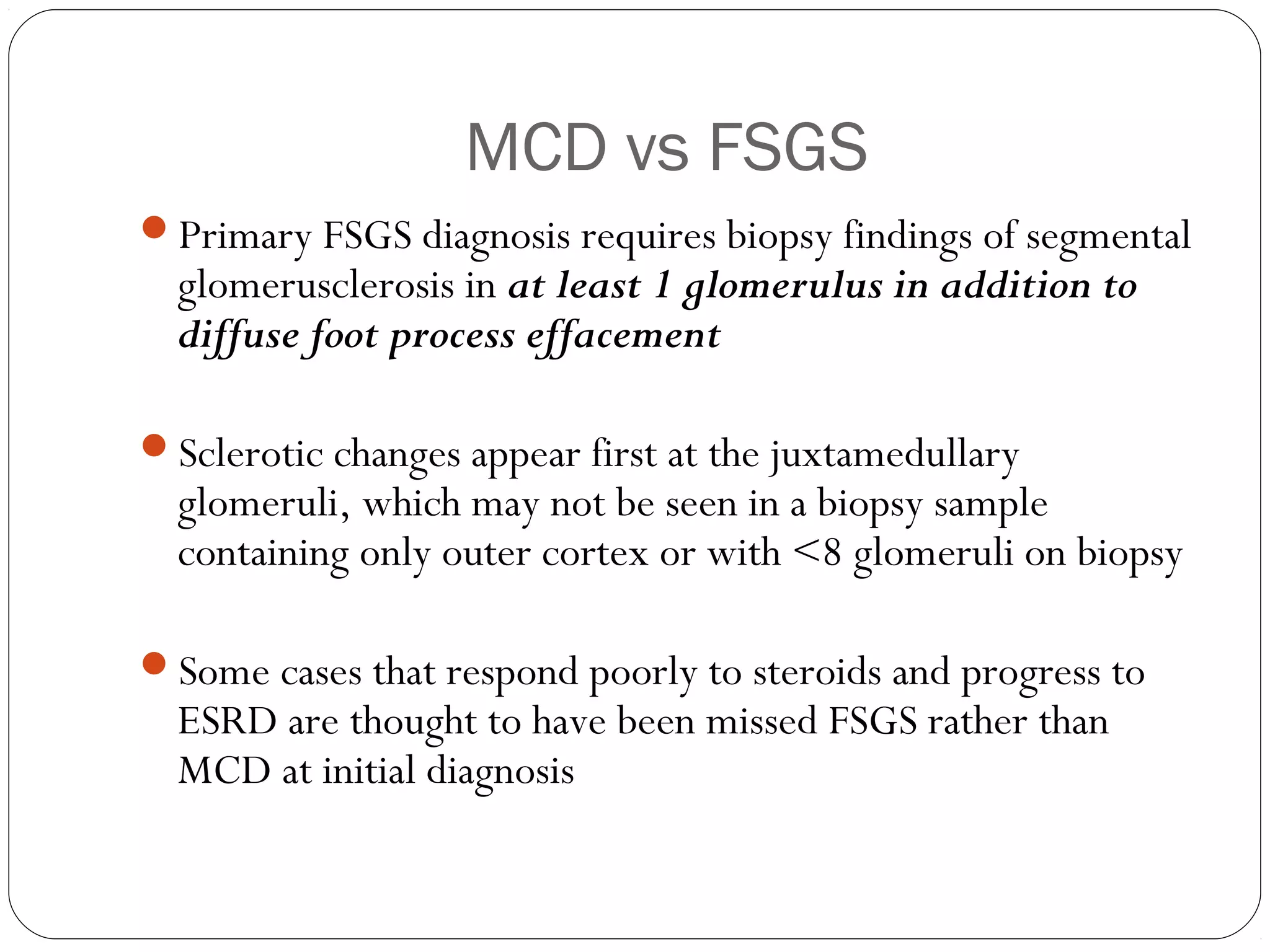 MCD vs FSGS
Primary FSGS diagnosis requires biopsy findings of segmental
  glomerusclerosis in at least 1 glomerulus in addition to
  diffuse foot process effacement

Sclerotic changes appear first at the juxtamedullary
  glomeruli, which may not be seen in a biopsy sample
  containing only outer cortex or with <8 glomeruli on biopsy

Some cases that respond poorly to steroids and progress to
  ESRD are thought to have been missed FSGS rather than
  MCD at initial diagnosis
 