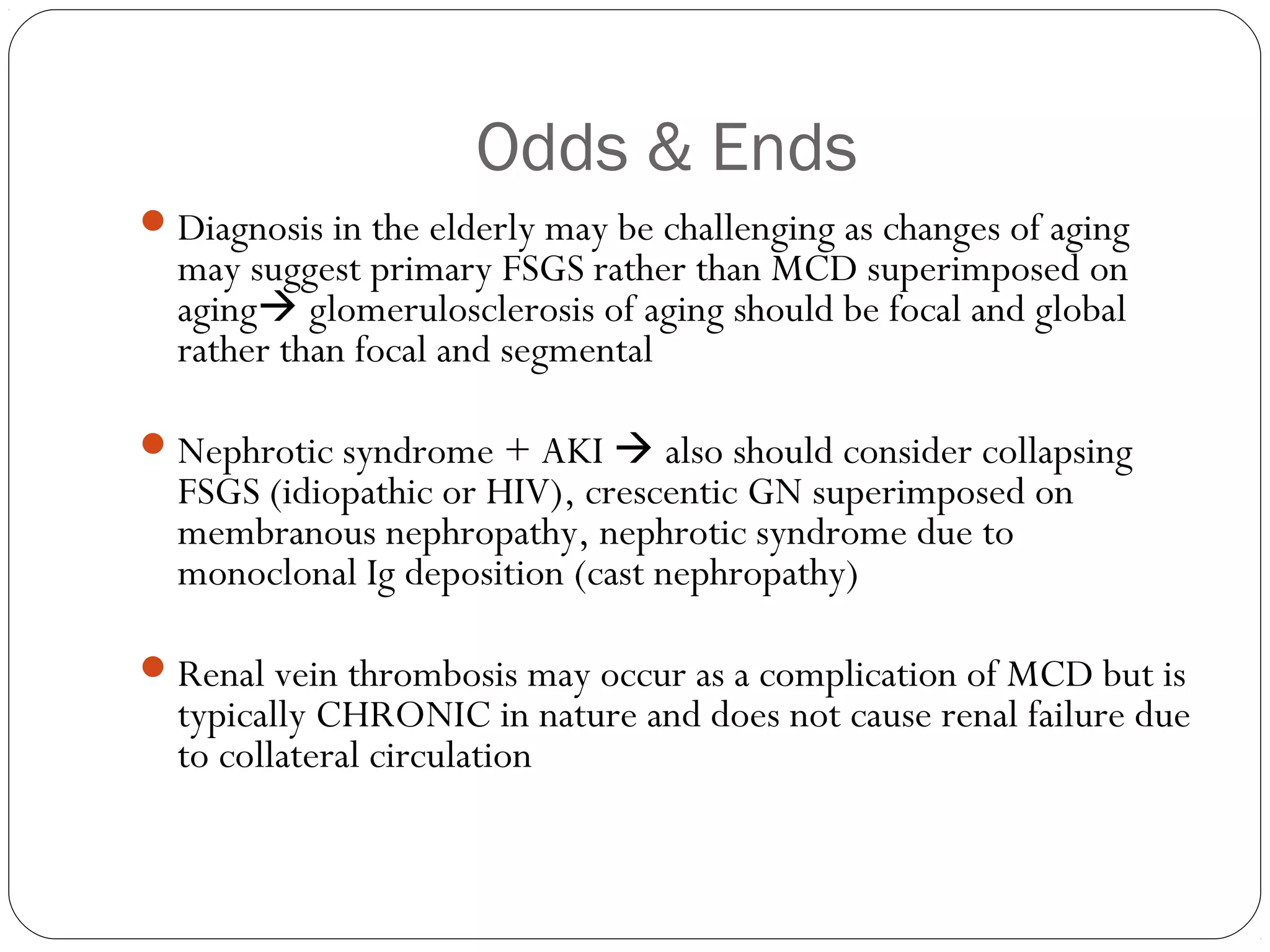 Odds & Ends
 Diagnosis in the elderly may be challenging as changes of aging
  may suggest primary FSGS rather than MCD superimposed on
  aging glomerulosclerosis of aging should be focal and global
  rather than focal and segmental

 Nephrotic syndrome + AKI  also should consider collapsing
  FSGS (idiopathic or HIV), crescentic GN superimposed on
  membranous nephropathy, nephrotic syndrome due to
  monoclonal Ig deposition (cast nephropathy)

 Renal vein thrombosis may occur as a complication of MCD but is
  typically CHRONIC in nature and does not cause renal failure due
  to collateral circulation
 
