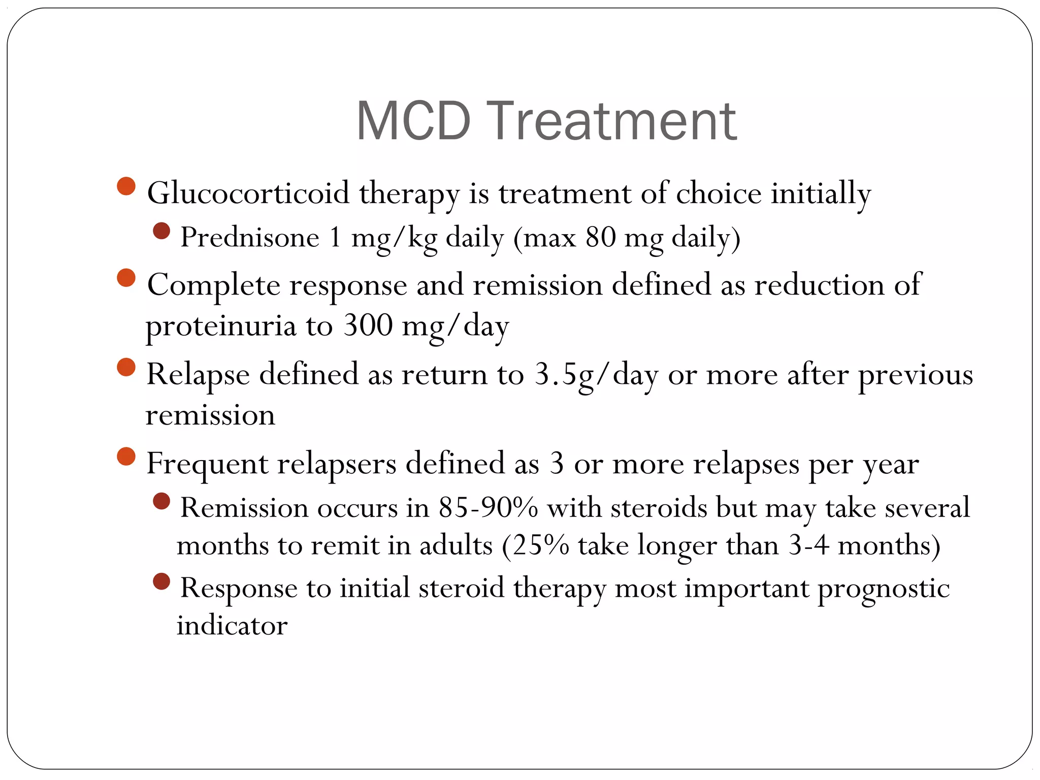 MCD Treatment
Glucocorticoid therapy is treatment of choice initially
  Prednisone 1 mg/kg daily (max 80 mg daily)
Complete response and remission defined as reduction of
 proteinuria to 300 mg/day
Relapse defined as return to 3.5g/day or more after previous
 remission
Frequent relapsers defined as 3 or more relapses per year
  Remission occurs in 85-90% with steroids but may take several
   months to remit in adults (25% take longer than 3-4 months)
  Response to initial steroid therapy most important prognostic
   indicator
 