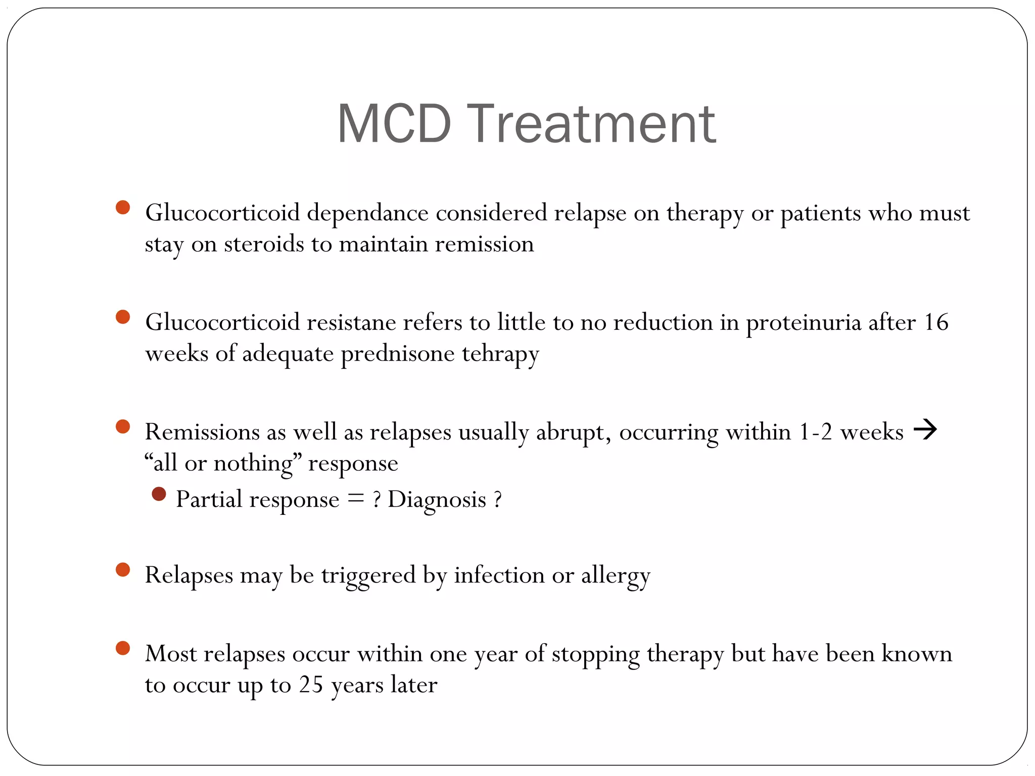 MCD Treatment
 Glucocorticoid dependance considered relapse on therapy or patients who must
   stay on steroids to maintain remission

 Glucocorticoid resistane refers to little to no reduction in proteinuria after 16
   weeks of adequate prednisone tehrapy

 Remissions as well as relapses usually abrupt, occurring within 1-2 weeks 
   “all or nothing” response
     Partial response = ? Diagnosis ?


 Relapses may be triggered by infection or allergy


 Most relapses occur within one year of stopping therapy but have been known
   to occur up to 25 years later
 