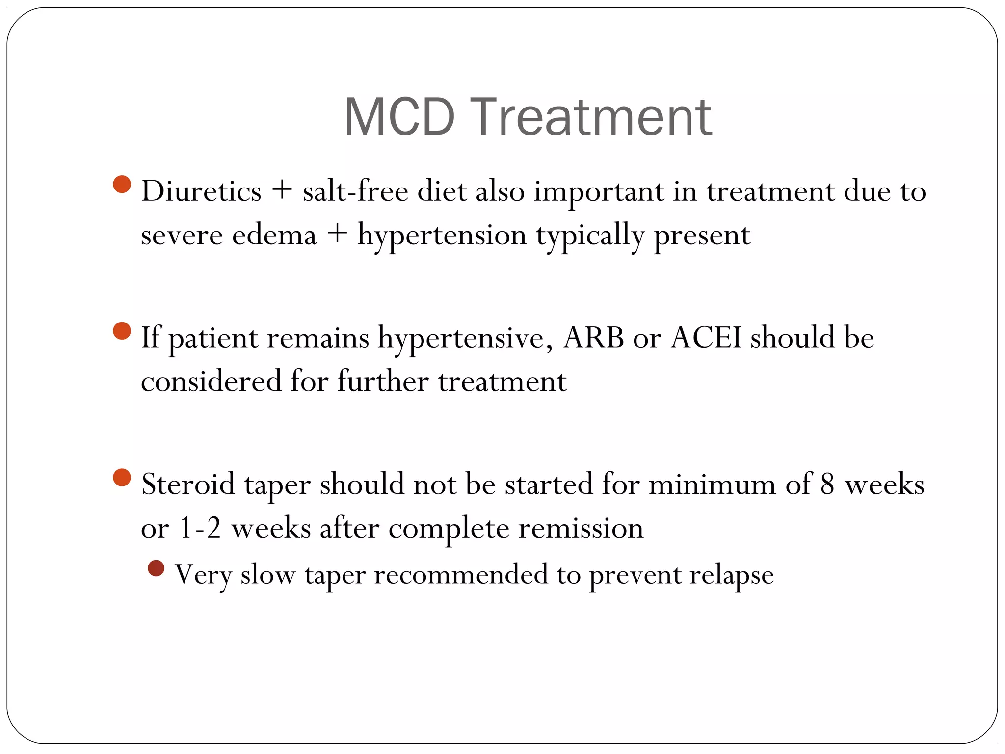 MCD Treatment
Diuretics + salt-free diet also important in treatment due to
  severe edema + hypertension typically present

If patient remains hypertensive, ARB or ACEI should be
  considered for further treatment

Steroid taper should not be started for minimum of 8 weeks
  or 1-2 weeks after complete remission
  Very slow taper recommended to prevent relapse
 