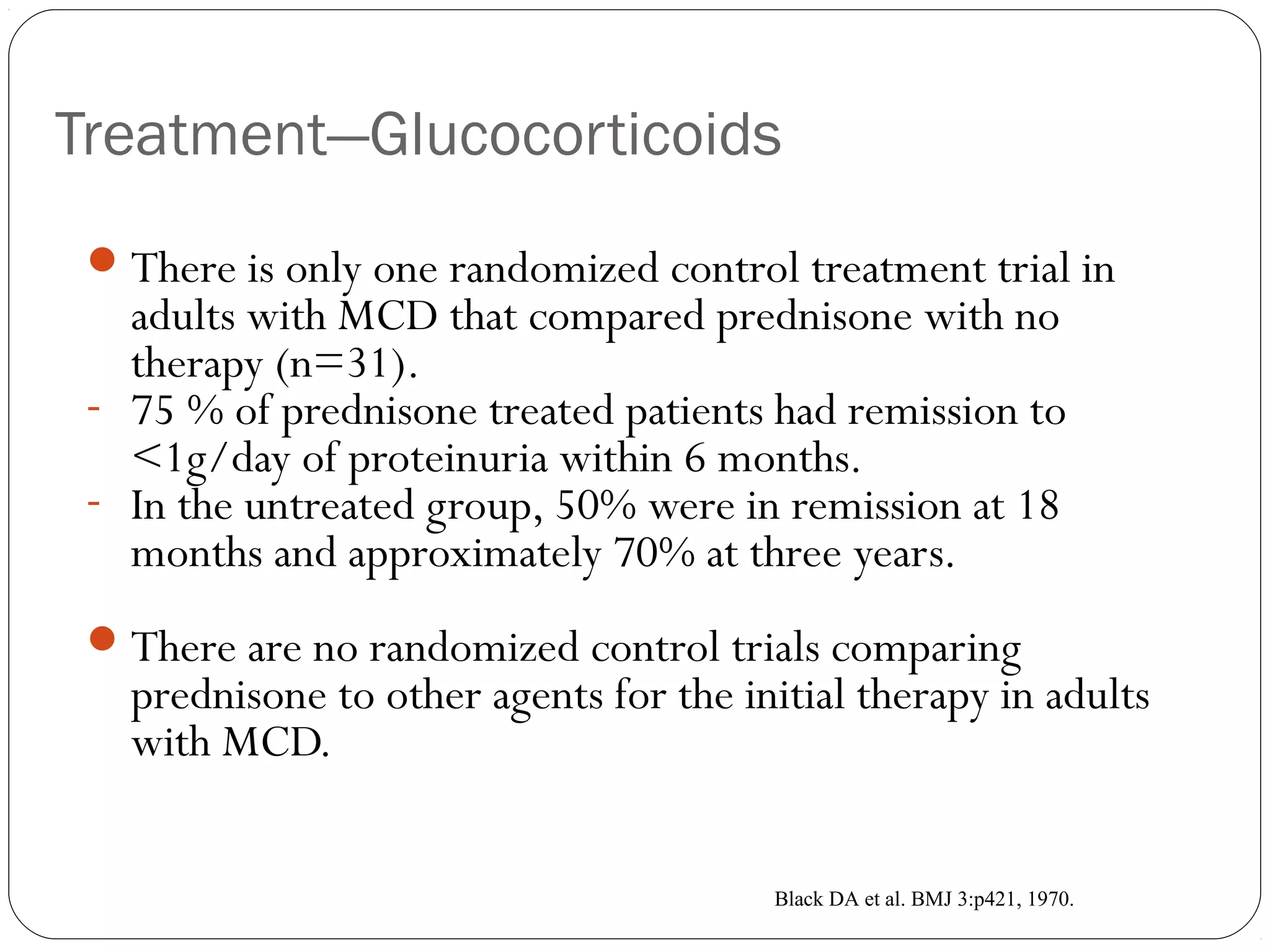 Treatment—Glucocorticoids
  There is only one randomized control treatment trial in
   adults with MCD that compared prednisone with no
   therapy (n=31).
 - 75 % of prednisone treated patients had remission to
   <1g/day of proteinuria within 6 months.
 - In the untreated group, 50% were in remission at 18
   months and approximately 70% at three years.
  There are no randomized control trials comparing
   prednisone to other agents for the initial therapy in adults
   with MCD.


                                        Black DA et al. BMJ 3:p421, 1970.
 