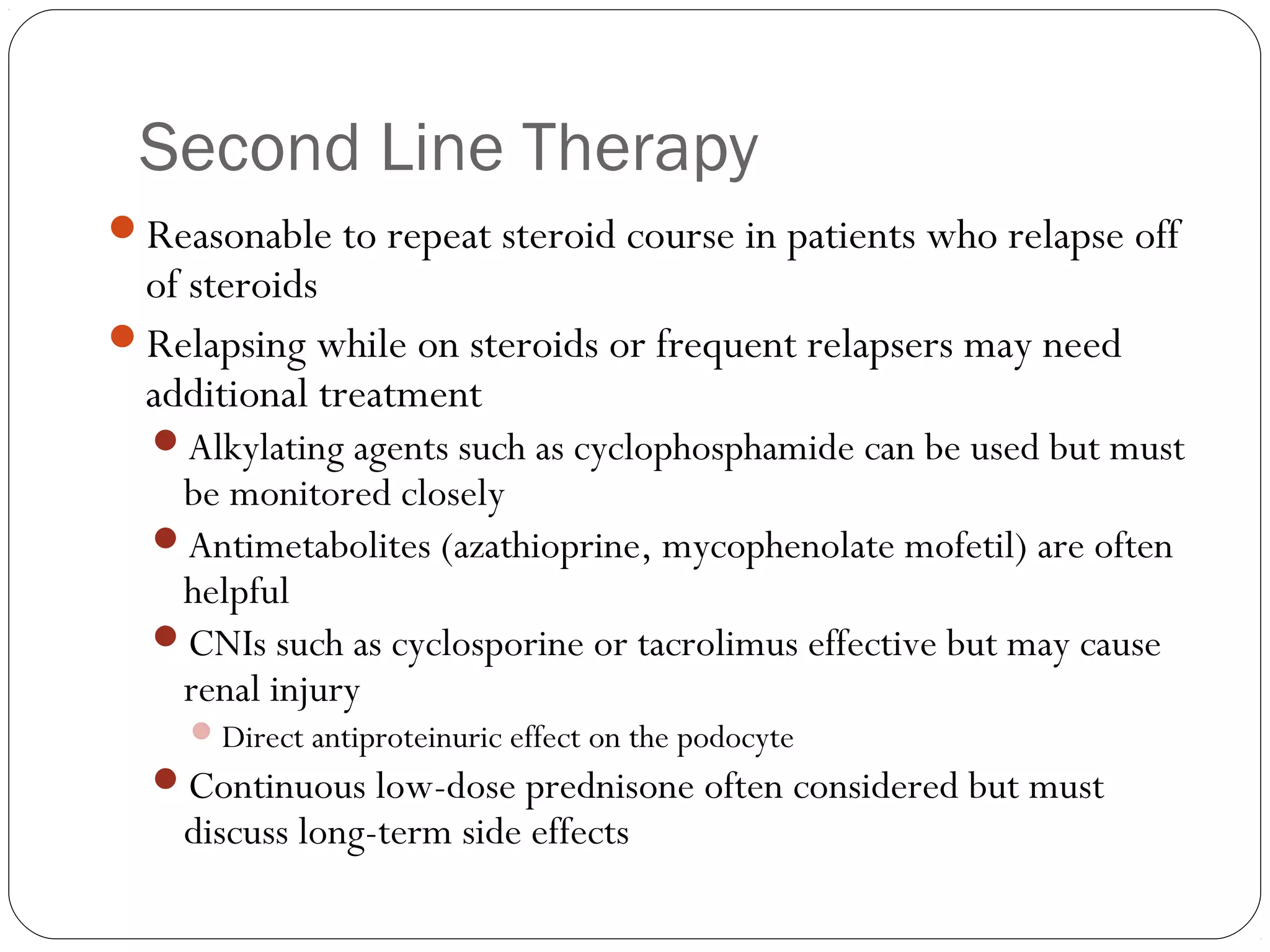 Second Line Therapy
Reasonable to repeat steroid course in patients who relapse off
 of steroids
Relapsing while on steroids or frequent relapsers may need
 additional treatment
  Alkylating agents such as cyclophosphamide can be used but must
   be monitored closely
  Antimetabolites (azathioprine, mycophenolate mofetil) are often
   helpful
  CNIs such as cyclosporine or tacrolimus effective but may cause
   renal injury
     Direct antiproteinuric effect on the podocyte
  Continuous low-dose prednisone often considered but must
    discuss long-term side effects
 