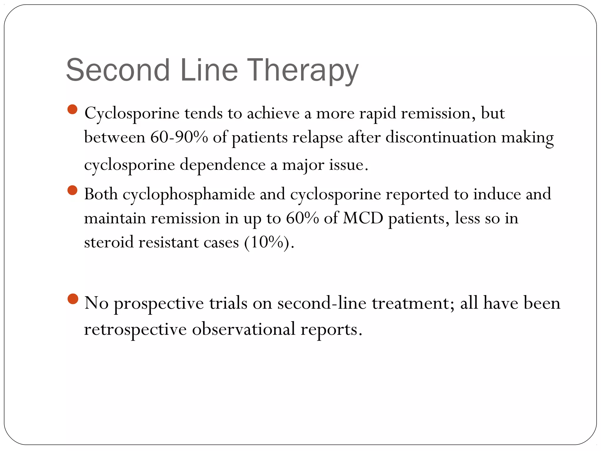 Second Line Therapy
 Cyclosporine tends to achieve a more rapid remission, but
  between 60-90% of patients relapse after discontinuation making
  cyclosporine dependence a major issue.
 Both cyclophosphamide and cyclosporine reported to induce and
  maintain remission in up to 60% of MCD patients, less so in
  steroid resistant cases (10%).

No prospective trials on second-line treatment; all have been
  retrospective observational reports.
 