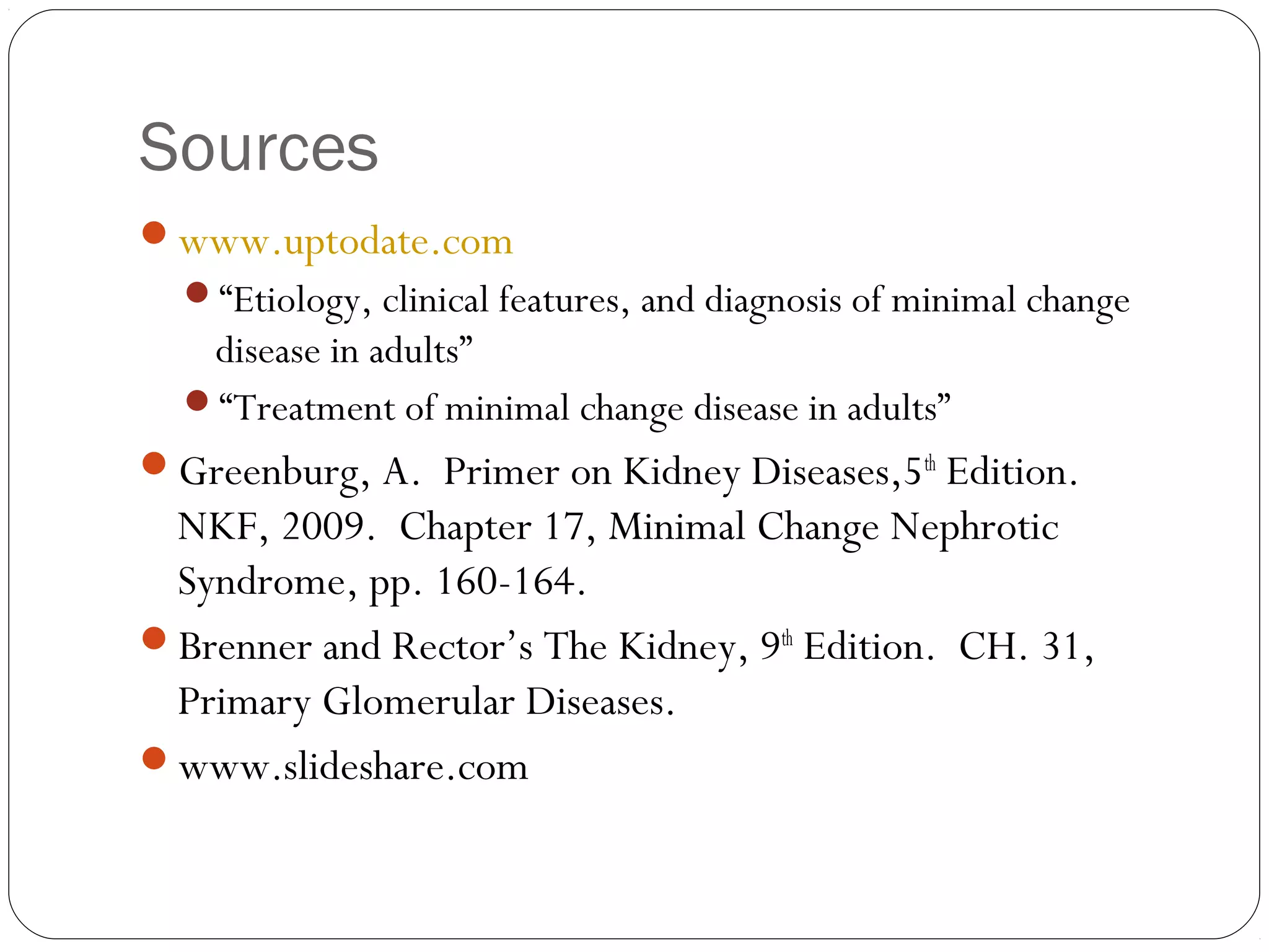 Sources
www.uptodate.com
  “Etiology, clinical features, and diagnosis of minimal change
   disease in adults”
  “Treatment of minimal change disease in adults”
Greenburg, A. Primer on Kidney Diseases,5th Edition.
 NKF, 2009. Chapter 17, Minimal Change Nephrotic
 Syndrome, pp. 160-164.
Brenner and Rector’s The Kidney, 9th Edition. CH. 31,
 Primary Glomerular Diseases.
www.slideshare.com
 