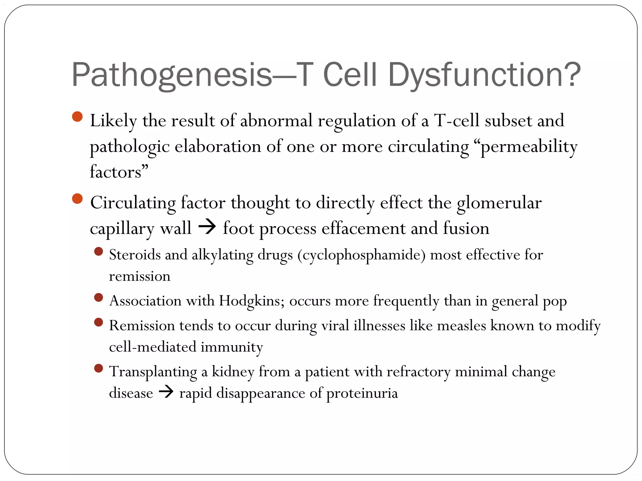 Pathogenesis—T Cell Dysfunction?
 Likely the result of abnormal regulation of a T-cell subset and
  pathologic elaboration of one or more circulating “permeability
  factors”
 Circulating factor thought to directly effect the glomerular
  capillary wall  foot process effacement and fusion
   Steroids and alkylating drugs (cyclophosphamide) most effective for
    remission
   Association with Hodgkins; occurs more frequently than in general pop
   Remission tends to occur during viral illnesses like measles known to modify
    cell-mediated immunity
   Transplanting a kidney from a patient with refractory minimal change
    disease  rapid disappearance of proteinuria
 